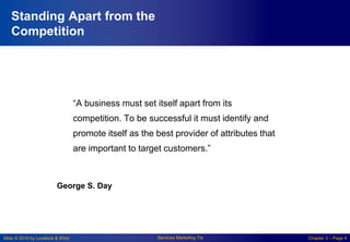 Slide © 2010 by Lovelock & Wirtz Services Marketing 7/e Chapter 3 – Page 4
Standing Apart from the
Competition
“A business must set itself apart from its
competition. To be successful it must identify and
promote itself as the best provider of attributes that
are important to target customers.”
George S. Day
 