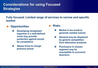 Slide © 2010 by Lovelock & Wirtz Services Marketing 7/e Chapter 3 – Page 6
Considerations for using Focused
Strategies
Fully focused: Limited range of services to narrow and specific
market
 Opportunities
 Developing recognized
expertise in a well-defined
niche may provide
protection against would-
be competitors
 Allows firms to charge
premium prices
 Risks
 Market is too small to
generate needed volume
 Demand may be displaced
by generic competition
from alternative products
 Purchasers in chosen
segment may be
susceptible to economic
downturn
 