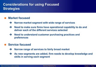 Slide © 2010 by Lovelock & Wirtz Services Marketing 7/e Chapter 3 – Page 7
Considerations for using Focused
Strategies
 Market focused
 Narrow market segment with wide range of services
 Need to make sure firms have operational capability to do and
deliver each of the different services selected
 Need to understand customer purchasing practices and
preferences
 Service focused
 Narrow range of services to fairly broad market
 As new segments are added, firm needs to develop knowledge and
skills in serving each segment
 