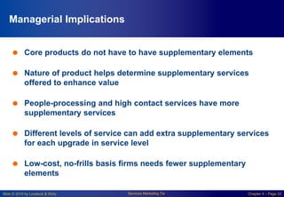 Slide © 2010 by Lovelock & Wirtz Services Marketing 7/e Chapter 4 – Page 22
Managerial Implications
 Core products do not have to have supplementary elements
 Nature of product helps determine supplementary services
offered to enhance value
 People-processing and high contact services have more
supplementary services
 Different levels of service can add extra supplementary services
for each upgrade in service level
 Low-cost, no-frills basis firms needs fewer supplementary
elements
 