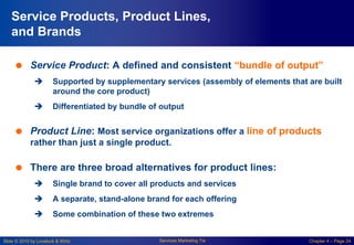 Slide © 2010 by Lovelock & Wirtz Services Marketing 7/e Chapter 4 – Page 24
Service Products, Product Lines,
and Brands
 Service Product: A defined and consistent “bundle of output”
 Supported by supplementary services (assembly of elements that are built
around the core product)
 Differentiated by bundle of output
 Product Line: Most service organizations offer a line of products
rather than just a single product.
 There are three broad alternatives for product lines:
 Single brand to cover all products and services
 A separate, stand-alone brand for each offering
 Some combination of these two extremes
 