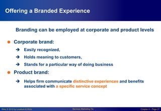 Slide © 2010 by Lovelock & Wirtz Services Marketing 7/e Chapter 4 – Page 27
Offering a Branded Experience
Branding can be employed at corporate and product levels
 Corporate brand:
 Easily recognized,
 Holds meaning to customers,
 Stands for a particular way of doing business
 Product brand:
 Helps firm communicate distinctive experiences and benefits
associated with a specific service concept
 