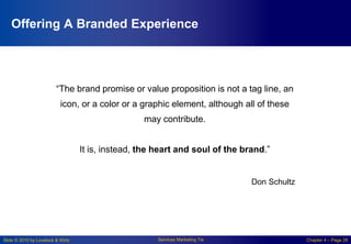 Slide © 2010 by Lovelock & Wirtz Services Marketing 7/e Chapter 4 – Page 28
Offering A Branded Experience
“The brand promise or value proposition is not a tag line, an
icon, or a color or a graphic element, although all of these
may contribute.
It is, instead, the heart and soul of the brand.”
Don Schultz
 
