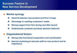 Slide © 2010 by Lovelock & Wirtz Services Marketing 7/e Chapter 4 – Page 35
Success Factors in
New Service Development
 Market synergy
 Good fit between new product and firm’s image
 Advantage in meeting customers’ needs
 Strong support from firm during and after launch
 Understands customer purchase decision behavior
 Organizational factors
 Strong inter-functional cooperation and coordination
 Internal marketing to educate staff on new product and its
importance
 