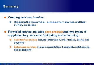 Slide © 2010 by Lovelock & Wirtz Services Marketing 7/e Chapter 4 – Page 37
Summary
 Creating services involve:
 Designing the core product, supplementary services, and their
delivery processes
 Flower of service includes core product and two types of
supplementary services: facilitating and enhancing
 Facilitating services include information, order taking, billing, and
payment
 Enhancing services include consultation, hospitality, safekeeping,
and exceptions
 