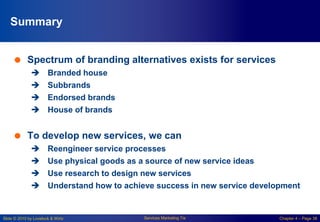 Slide © 2010 by Lovelock & Wirtz Services Marketing 7/e Chapter 4 – Page 38
Summary
 Spectrum of branding alternatives exists for services
 Branded house
 Subbrands
 Endorsed brands
 House of brands
 To develop new services, we can
 Reengineer service processes
 Use physical goods as a source of new service ideas
 Use research to design new services
 Understand how to achieve success in new service development
 