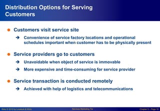 Slide © 2010 by Lovelock & Wirtz Services Marketing 7/e Chapter 5 – Page 10
Distribution Options for Serving
Customers
 Customers visit service site
 Convenience of service factory locations and operational
schedules important when customer has to be physically present
 Service providers go to customers
 Unavoidable when object of service is immovable
 More expensive and time-consuming for service provider
 Service transaction is conducted remotely
 Achieved with help of logistics and telecommunications
 