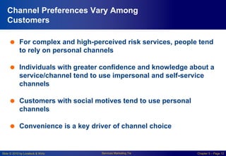 Slide © 2010 by Lovelock & Wirtz Services Marketing 7/e Chapter 5 – Page 12
Channel Preferences Vary Among
Customers
 For complex and high-perceived risk services, people tend
to rely on personal channels
 Individuals with greater confidence and knowledge about a
service/channel tend to use impersonal and self-service
channels
 Customers with social motives tend to use personal
channels
 Convenience is a key driver of channel choice
 