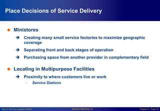 Slide © 2010 by Lovelock & Wirtz Services Marketing 7/e Chapter 5 – Page 15
Place Decisions of Service Delivery
 Ministores
 Creating many small service factories to maximize geographic
coverage
 Separating front and back stages of operation
 Purchasing space from another provider in complementary field
 Locating in Multipurpose Facilities
 Proximity to where customers live or work
- Service Stations
 