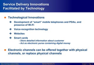 Slide © 2010 by Lovelock & Wirtz Services Marketing 7/e Chapter 5 – Page 18
Service Delivery Innovations
Facilitated by Technology
 Technological Innovations
 Development of “smart” mobile telephones and PDAs, and
presence of Wi-Fi
 Voice-recognition technology
 Websites
 Smart cards
- Store detailed information about customer
- Act as electronic purse containing digital money
 Electronic channels can be offered together with physical
channels, or replace physical channels
 