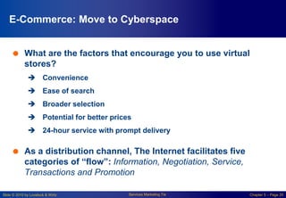 Slide © 2010 by Lovelock & Wirtz Services Marketing 7/e Chapter 5 – Page 20
E-Commerce: Move to Cyberspace
 What are the factors that encourage you to use virtual
stores?
 Convenience
 Ease of search
 Broader selection
 Potential for better prices
 24-hour service with prompt delivery
 As a distribution channel, The Internet facilitates five
categories of “flow”: Information, Negotiation, Service,
Transactions and Promotion
 
