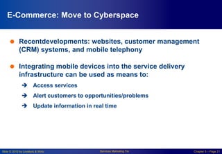 Slide © 2010 by Lovelock & Wirtz Services Marketing 7/e Chapter 5 – Page 21
E-Commerce: Move to Cyberspace
 Recentdevelopments: websites, customer management
(CRM) systems, and mobile telephony
 Integrating mobile devices into the service delivery
infrastructure can be used as means to:
 Access services
 Alert customers to opportunities/problems
 Update information in real time
 