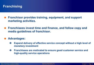 Slide © 2010 by Lovelock & Wirtz Services Marketing 7/e Chapter 5 – Page 24
Franchising
 Franchisor provides training, equipment, and support
marketing activities.
 Franchisees invest time and finance, and follow copy and
media guidelines of franchisor.
 Advantages:
 Expand delivery of effective service concept without a high level of
monetary investment
 Franchisees are motivated to ensure good customer service and
high-quality service operations
 