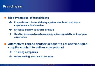 Slide © 2010 by Lovelock & Wirtz Services Marketing 7/e Chapter 5 – Page 25
Franchising
 Disadvantages of franchising
 Loss of control over delivery system and how customers
experience actual service
 Effective quality control is difficult
 Conflict between franchisees may arise especially as they gain
experience
 Alternative: license another supplier to act on the original
supplier’s behalf to deliver core product
 Trucking companies
 Banks selling insurance products
 