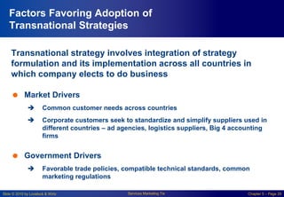 Slide © 2010 by Lovelock & Wirtz Services Marketing 7/e Chapter 5 – Page 29
Factors Favoring Adoption of
Transnational Strategies
Transnational strategy involves integration of strategy
formulation and its implementation across all countries in
which company elects to do business
 Market Drivers
 Common customer needs across countries
 Corporate customers seek to standardize and simplify suppliers used in
different countries – ad agencies, logistics suppliers, Big 4 accounting
firms
 Government Drivers
 Favorable trade policies, compatible technical standards, common
marketing regulations
 
