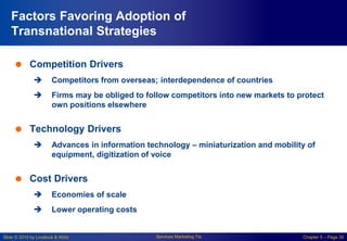 Slide © 2010 by Lovelock & Wirtz Services Marketing 7/e Chapter 5 – Page 30
Factors Favoring Adoption of
Transnational Strategies
 Competition Drivers
 Competitors from overseas; interdependence of countries
 Firms may be obliged to follow competitors into new markets to protect
own positions elsewhere
 Technology Drivers
 Advances in information technology – miniaturization and mobility of
equipment, digitization of voice
 Cost Drivers
 Economies of scale
 Lower operating costs
 