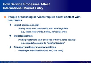 Slide © 2010 by Lovelock & Wirtz Services Marketing 7/e Chapter 5 – Page 31
How Service Processes Affect
International Market Entry
 People processing services require direct contact with
customers
 Export service concept
- Acting alone or in partnership with local suppliers
e.g., chain restaurants, hotels, car rental firms
 Importcustomers
- Inviting customers from overseas to firm’s home country
e.g., hospitals catering to “medical tourism”
 Transport customers to new locations
- Passenger transportation (air, sea, rail, road)
 