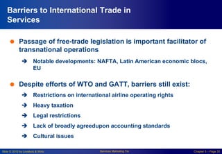 Slide © 2010 by Lovelock & Wirtz Services Marketing 7/e Chapter 5 – Page 35
Barriers to International Trade in
Services
 Passage of free-trade legislation is important facilitator of
transnational operations
 Notable developments: NAFTA, Latin American economic blocs,
EU
 Despite efforts of WTO and GATT, barriers still exist:
 Restrictions on international airline operating rights
 Heavy taxation
 Legal restrictions
 Lack of broadly agreedupon accounting standards
 Cultural issues
 