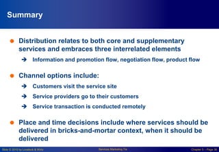 Slide © 2010 by Lovelock & Wirtz Services Marketing 7/e Chapter 5 – Page 36
Summary
 Distribution relates to both core and supplementary
services and embraces three interrelated elements
 Information and promotion flow, negotiation flow, product flow
 Channel options include:
 Customers visit the service site
 Service providers go to their customers
 Service transaction is conducted remotely
 Place and time decisions include where services should be
delivered in bricks-and-mortar context, when it should be
delivered
 