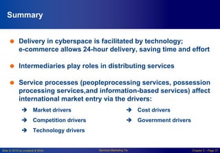 Slide © 2010 by Lovelock & Wirtz Services Marketing 7/e Chapter 5 – Page 37
Summary
 Delivery in cyberspace is facilitated by technology;
e-commerce allows 24-hour delivery, saving time and effort
 Intermediaries play roles in distributing services
 Service processes (peopleprocessing services, possession
processing services,and information-based services) affect
international market entry via the drivers:
 Market drivers
 Competition drivers
 Technology drivers
 Cost drivers
 Government drivers
 
