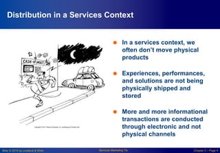 Slide © 2010 by Lovelock & Wirtz Services Marketing 7/e Chapter 5 – Page 4
Distribution in a Services Context
 In a services context, we
often don’t move physical
products
 Experiences, performances,
and solutions are not being
physically shipped and
stored
 More and more informational
transactions are conducted
through electronic and not
physical channels
 