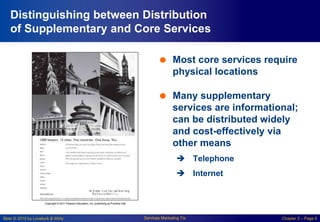 Slide © 2010 by Lovelock & Wirtz Services Marketing 7/e Chapter 5 – Page 6
Distinguishing between Distribution
of Supplementary and Core Services
 Most core services require
physical locations
 Many supplementary
services are informational;
can be distributed widely
and cost-effectively via
other means
 Telephone
 Internet
 