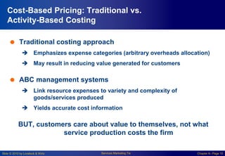Slide © 2010 by Lovelock & Wirtz Services Marketing 7/e Chapter 6– Page 10
Cost-Based Pricing: Traditional vs.
Activity-Based Costing
 Traditional costing approach
 Emphasizes expense categories (arbitrary overheads allocation)
 May result in reducing value generated for customers
 ABC management systems
 Link resource expenses to variety and complexity of
goods/services produced
 Yields accurate cost information
BUT, customers care about value to themselves, not what
service production costs the firm
 