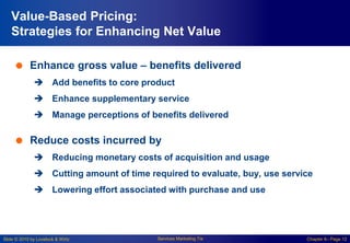 Slide © 2010 by Lovelock & Wirtz Services Marketing 7/e Chapter 6– Page 12
Value-Based Pricing:
Strategies for Enhancing Net Value
 Enhance gross value – benefits delivered
 Add benefits to core product
 Enhance supplementary service
 Manage perceptions of benefits delivered
 Reduce costs incurred by
 Reducing monetary costs of acquisition and usage
 Cutting amount of time required to evaluate, buy, use service
 Lowering effort associated with purchase and use
 