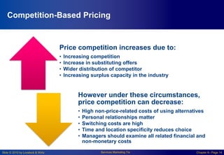Slide © 2010 by Lovelock & Wirtz Services Marketing 7/e Chapter 6– Page 14
Competition-Based Pricing
Price competition increases due to:
• Increasing competition
• Increase in substituting offers
• Wider distribution of competitor
• Increasing surplus capacity in the industry
However under these circumstances,
price competition can decrease:
• High non-price-related costs of using alternatives
• Personal relationships matter
• Switching costs are high
• Time and location specificity reduces choice
• Managers should examine all related financial and
non-monetary costs
 