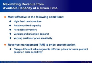 Slide © 2010 by Lovelock & Wirtz Services Marketing 7/e Chapter 6– Page 17
Maximizing Revenue from
Available Capacity at a Given Time
 Most effective in the following conditions:
 High fixed cost structure
 Relatively fixed capacity
 Perishable inventory
 Variable and uncertain demand
 Varying customer price sensitivity
 Revenue management (RM) is price customization
 Charge different value segments different prices for same product
based on price sensitivity
 