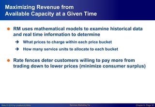 Slide © 2010 by Lovelock & Wirtz Services Marketing 7/e Chapter 6– Page 18
Maximizing Revenue from
Available Capacity at a Given Time
 RM uses mathematical models to examine historical data
and real time information to determine
 What prices to charge within each price bucket
 How many service units to allocate to each bucket
 Rate fences deter customers willing to pay more from
trading down to lower prices (minimize consumer surplus)
 