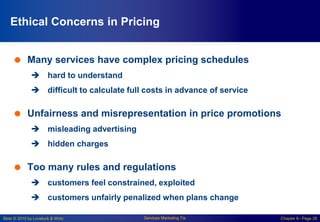 Slide © 2010 by Lovelock & Wirtz Services Marketing 7/e Chapter 6– Page 26
Ethical Concerns in Pricing
 Many services have complex pricing schedules
 hard to understand
 difficult to calculate full costs in advance of service
 Unfairness and misrepresentation in price promotions
 misleading advertising
 hidden charges
 Too many rules and regulations
 customers feel constrained, exploited
 customers unfairly penalized when plans change
 