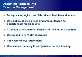 Slide © 2010 by Lovelock & Wirtz Services Marketing 7/e Chapter 6– Page 27
Designing Fairness into
Revenue Management
 Design clear, logical, and fair price schedules and fences
 Use high published prices and present fences as
opportunities for discounts
 Communicate consumer benefits of revenue management
 Use bundling to “hide” discounts
 Take care of loyal customers
 Use service recovery to compensate for overbooking
 