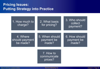 Slide © 2010 by Lovelock & Wirtz Services Marketing 7/e Chapter 6– Page 29
Pricing Issues:
Putting Strategy into Practice
1. How much to
charge?
2. What basis
for pricing?
3. Who should
collect
payment?
4. Where
should payment
be made?
5. When should
payment be
made?
6. How should
payment be
made?
7. How to
communicate
prices?
 