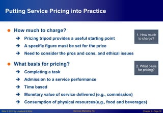 Slide © 2010 by Lovelock & Wirtz Services Marketing 7/e Chapter 6– Page 30
Putting Service Pricing into Practice
 How much to charge?
 Pricing tripod provides a useful starting point
 A specific figure must be set for the price
 Need to consider the pros and cons, and ethical issues
 What basis for pricing?
 Completing a task
 Admission to a service performance
 Time based
 Monetary value of service delivered (e.g., commission)
 Consumption of physical resources(e.g., food and beverages)
1. How much
to charge?
2. What basis
for pricing?
 
