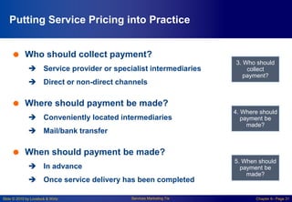 Slide © 2010 by Lovelock & Wirtz Services Marketing 7/e Chapter 6– Page 31
Putting Service Pricing into Practice
 Who should collect payment?
 Service provider or specialist intermediaries
 Direct or non-direct channels
 Where should payment be made?
 Conveniently located intermediaries
 Mail/bank transfer
 When should payment be made?
 In advance
 Once service delivery has been completed
3. Who should
collect
payment?
4. Where should
payment be
made?
5. When should
payment be
made?
 