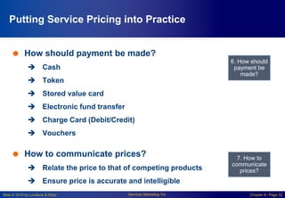 Slide © 2010 by Lovelock & Wirtz Services Marketing 7/e Chapter 6– Page 32
 How should payment be made?
 Cash
 Token
 Stored value card
 Electronic fund transfer
 Charge Card (Debit/Credit)
 Vouchers
 How to communicate prices?
 Relate the price to that of competing products
 Ensure price is accurate and intelligible
6. How should
payment be
made?
7. How to
communicate
prices?
Putting Service Pricing into Practice
 