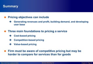 Slide © 2010 by Lovelock & Wirtz Services Marketing 7/e Chapter 6– Page 33
Summary
 Pricing objectives can include
 Generating revenues and profit, building demand, and developing
user base
 Three main foundations to pricing a service
 Cost-based pricing
 Competition-based pricing
 Value-based pricing
 Firm must be aware of competitive pricing but may be
harder to compare for services than for goods
 