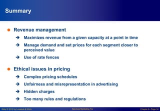 Slide © 2010 by Lovelock & Wirtz Services Marketing 7/e Chapter 6– Page 34
Summary
 Revenue management
 Maximizes revenue from a given capacity at a point in time
 Manage demand and set prices for each segment closer to
perceived value
 Use of rate fences
 Ethical issues in pricing
 Complex pricing schedules
 Unfairness and misrepresentation in advertising
 Hidden charges
 Too many rules and regulations
 