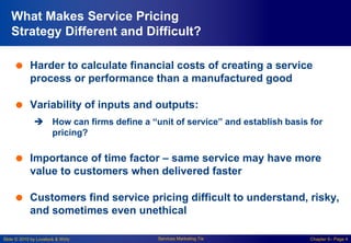 Slide © 2010 by Lovelock & Wirtz Services Marketing 7/e Chapter 6– Page 4
What Makes Service Pricing
Strategy Different and Difficult?
 Harder to calculate financial costs of creating a service
process or performance than a manufactured good
 Variability of inputs and outputs:
 How can firms define a “unit of service” and establish basis for
pricing?
 Importance of time factor – same service may have more
value to customers when delivered faster
 Customers find service pricing difficult to understand, risky,
and sometimes even unethical
 
