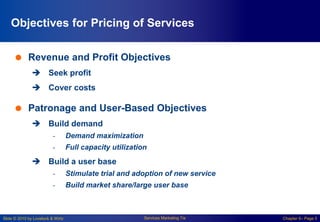 Slide © 2010 by Lovelock & Wirtz Services Marketing 7/e Chapter 6– Page 5
Objectives for Pricing of Services
 Revenue and Profit Objectives
 Seek profit
 Cover costs
 Patronage and User-Based Objectives
 Build demand
- Demand maximization
- Full capacity utilization
 Build a user base
- Stimulate trial and adoption of new service
- Build market share/large user base
 