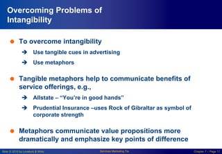 Slide © 2010 by Lovelock & Wirtz Services Marketing 7/e Chapter 7 – Page 11
 To overcome intangibility
 Use tangible cues in advertising
 Use metaphors
 Tangible metaphors help to communicate benefits of
service offerings, e.g.,
 Allstate – “You’re in good hands”
 Prudential Insurance –uses Rock of Gibraltar as symbol of
corporate strength
 Metaphors communicate value propositions more
dramatically and emphasize key points of difference
Overcoming Problems of
Intangibility
 