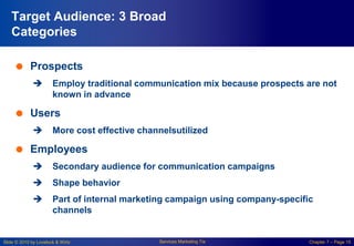 Slide © 2010 by Lovelock & Wirtz Services Marketing 7/e Chapter 7 – Page 15
Target Audience: 3 Broad
Categories
 Prospects
 Employ traditional communication mix because prospects are not
known in advance
 Users
 More cost effective channelsutilized
 Employees
 Secondary audience for communication campaigns
 Shape behavior
 Part of internal marketing campaign using company-specific
channels
 