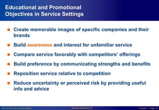 Slide © 2010 by Lovelock & Wirtz Services Marketing 7/e Chapter 7 – Page 16
Educational and Promotional
Objectives in Service Settings
 Create memorable images of specific companies and their
brands
 Build awareness and interest for unfamiliar service
 Compare service favorably with competitors’ offerings
 Build preference by communicating strengths and benefits
 Reposition service relative to competition
 Reduce uncertainty or perceived risk by providing useful
info and advice
 