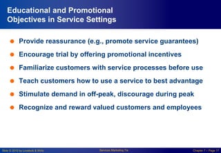 Slide © 2010 by Lovelock & Wirtz Services Marketing 7/e Chapter 7 – Page 17
Educational and Promotional
Objectives in Service Settings
 Provide reassurance (e.g., promote service guarantees)
 Encourage trial by offering promotional incentives
 Familiarize customers with service processes before use
 Teach customers how to use a service to best advantage
 Stimulate demand in off-peak, discourage during peak
 Recognize and reward valued customers and employees
 