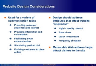 Slide © 2010 by Lovelock & Wirtz Services Marketing 7/e Chapter 7 – Page 25
Website Design Considerations
 Used for a variety of
communication tasks
 Promoting consumer
awareness and interest
 Providing information and
consultation
 Facilitating 2-way
communication
 Stimulating product trial
 Enabling customers to place
orders
 Design should address
attributes that affect website
“stickiness”
 High in quality content
 Ease of use
 Quick to download
 Frequency of update
 Memorable Web address helps
attract visitors to the site
 