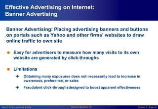 Slide © 2010 by Lovelock & Wirtz Services Marketing 7/e Chapter 7 – Page 26
Effective Advertising on Internet:
Banner Advertising
Banner Advertising: Placing advertising banners and buttons
on portals such as Yahoo and other firms’ websites to draw
online traffic to own site
 Easy for advertisers to measure how many visits to its own
website are generated by click-throughs
 Limitations
 Obtaining many exposures does not necessarily lead to increase in
awareness, preference, or sales
 Fraudulent click-throughsdesigned to boost apparent effectiveness
 