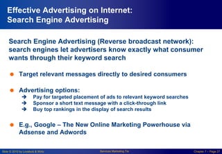 Slide © 2010 by Lovelock & Wirtz Services Marketing 7/e Chapter 7 – Page 27
Effective Advertising on Internet:
Search Engine Advertising
Search Engine Advertising (Reverse broadcast network):
search engines let advertisers know exactly what consumer
wants through their keyword search
 Target relevant messages directly to desired consumers
 Advertising options:
 Pay for targeted placement of ads to relevant keyword searches
 Sponsor a short text message with a click-through link
 Buy top rankings in the display of search results
 E.g., Google – The New Online Marketing Powerhouse via
Adsense and Adwords
 