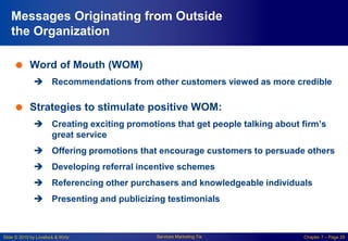 Slide © 2010 by Lovelock & Wirtz Services Marketing 7/e Chapter 7 – Page 29
Messages Originating from Outside
the Organization
 Word of Mouth (WOM)
 Recommendations from other customers viewed as more credible
 Strategies to stimulate positive WOM:
 Creating exciting promotions that get people talking about firm’s
great service
 Offering promotions that encourage customers to persuade others
 Developing referral incentive schemes
 Referencing other purchasers and knowledgeable individuals
 Presenting and publicizing testimonials
 