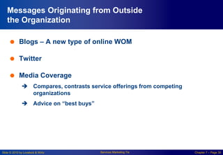 Slide © 2010 by Lovelock & Wirtz Services Marketing 7/e Chapter 7 – Page 30
Messages Originating from Outside
the Organization
 Blogs – A new type of online WOM
 Twitter
 Media Coverage
 Compares, contrasts service offerings from competing
organizations
 Advice on “best buys”
 